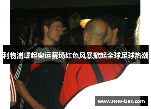 利物浦崛起奥运赛场红色风暴掀起全球足球热潮